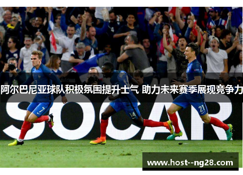 阿尔巴尼亚球队积极氛围提升士气 助力未来赛季展现竞争力