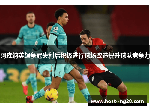 阿森纳英超争冠失利后积极进行球场改造提升球队竞争力