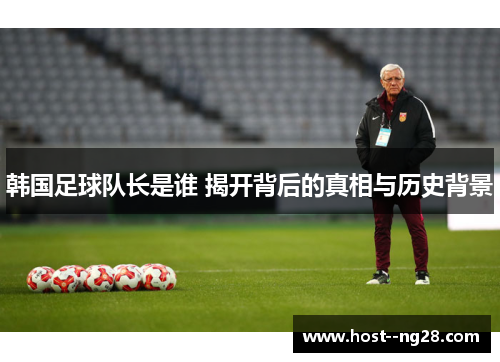 韩国足球队长是谁 揭开背后的真相与历史背景