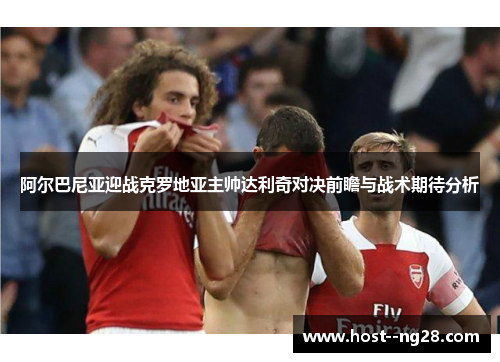 阿尔巴尼亚迎战克罗地亚主帅达利奇对决前瞻与战术期待分析 阿尔巴尼亚迎战克罗地亚主帅达利奇对决前瞻与战术期待分析