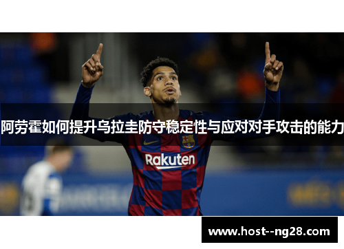 阿劳霍如何提升乌拉圭防守稳定性与应对对手攻击的能力 阿劳霍如何提升乌拉圭防守稳定性与应对对手攻击的能力
