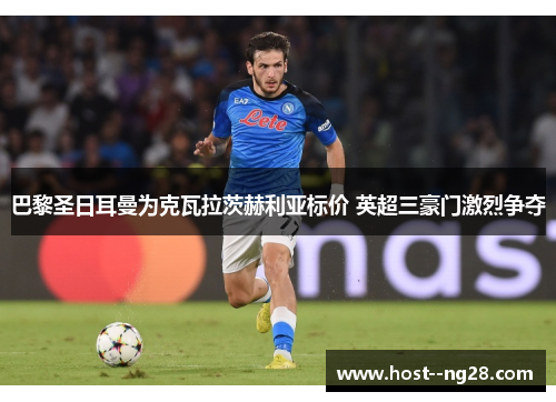 巴黎圣日耳曼为克瓦拉茨赫利亚标价 英超三豪门激烈争夺 巴黎圣日耳曼为克瓦拉茨赫利亚标价 英超三豪门激烈争夺