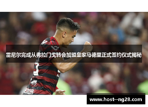 雷尼尔完成从弗拉门戈转会加盟皇家马德里正式签约仪式揭秘