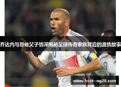 齐达内与恩佐父子情深揭秘足球传奇家族背后的温情故事