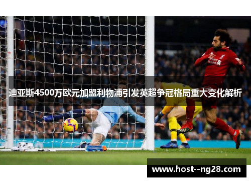 迪亚斯4500万欧元加盟利物浦引发英超争冠格局重大变化解析